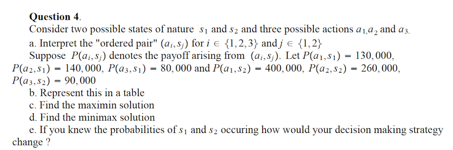 Question 4.
Consider two possible states of nature s₁ and 52 and three possible actions a 1,92 and a 3.
a. Interpret the "ordered pair" (ai, sj) for i = {1,2,3} and j = {1,2}
Suppose P(ai, sj) denotes the payoff arising from (ai,sj). Let P(a₁, S1)
P(a2, s1) 140,000, P(a3, s1) = 80,000 and P(a1, S2) = 400,000, P(a2, $2) = 260,000,
P(a3,S2) 90,000
=
=
b. Represent this in a table
c. Find the maximin solution
- 130,000,
=
d. Find the minimax solution
e. If you knew the probabilities of s₁ and 52 occuring how would your decision making strategy
change ?