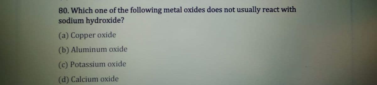 80. Which one of the following metal oxides does not usually react with
sodium hydroxide?
(a) Copper oxide
(b) Aluminum oxide
(c) Potassium oxide
(d) Calcium oxide