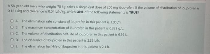 A 58-year-old man, who weighs 78 kg, takes a single oral dose of 200 mg ibuprofen. If the volume of distribution of ibuprofen is
0.12 L/kg and clearance is 0.04 L/h/kg, which ONE of the following statements is TRUE?
OA. The elimination rate constant of ibuprofen in this patient is 3.00/h.
OB. The maximum concentration of ibuprofen in this patient is 0.333 g/L
OC The volume of distribution half-life of ibuprofen in this patient is 6.96 L
OD. The clearance of ibuprofen in this patient is 2.32 L/h.
OE The elimination half-life of ibuprofen in this patient is 2.1 h.