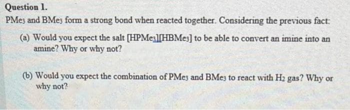 Question 1.
PMe3 and BMe3 form a strong bond when reacted together. Considering the previous fact:
(a) Would you expect the salt [HPMe3][HBMe3] to be able to convert an imine into an
amine? Why or why not?
(b) Would you expect the combination of PMe3 and BMe3 to react with H2 gas? Why or
why not?