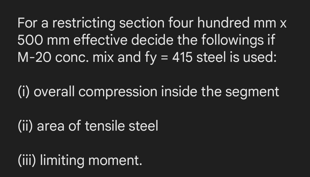 For a restricting section four hundred mm x
500 mm effective decide the followings if
M-20 conc. mix and fy = 415 steel is used:
(i) overall compression inside the segment
(ii) area of tensile steel
(iii) limiting moment.