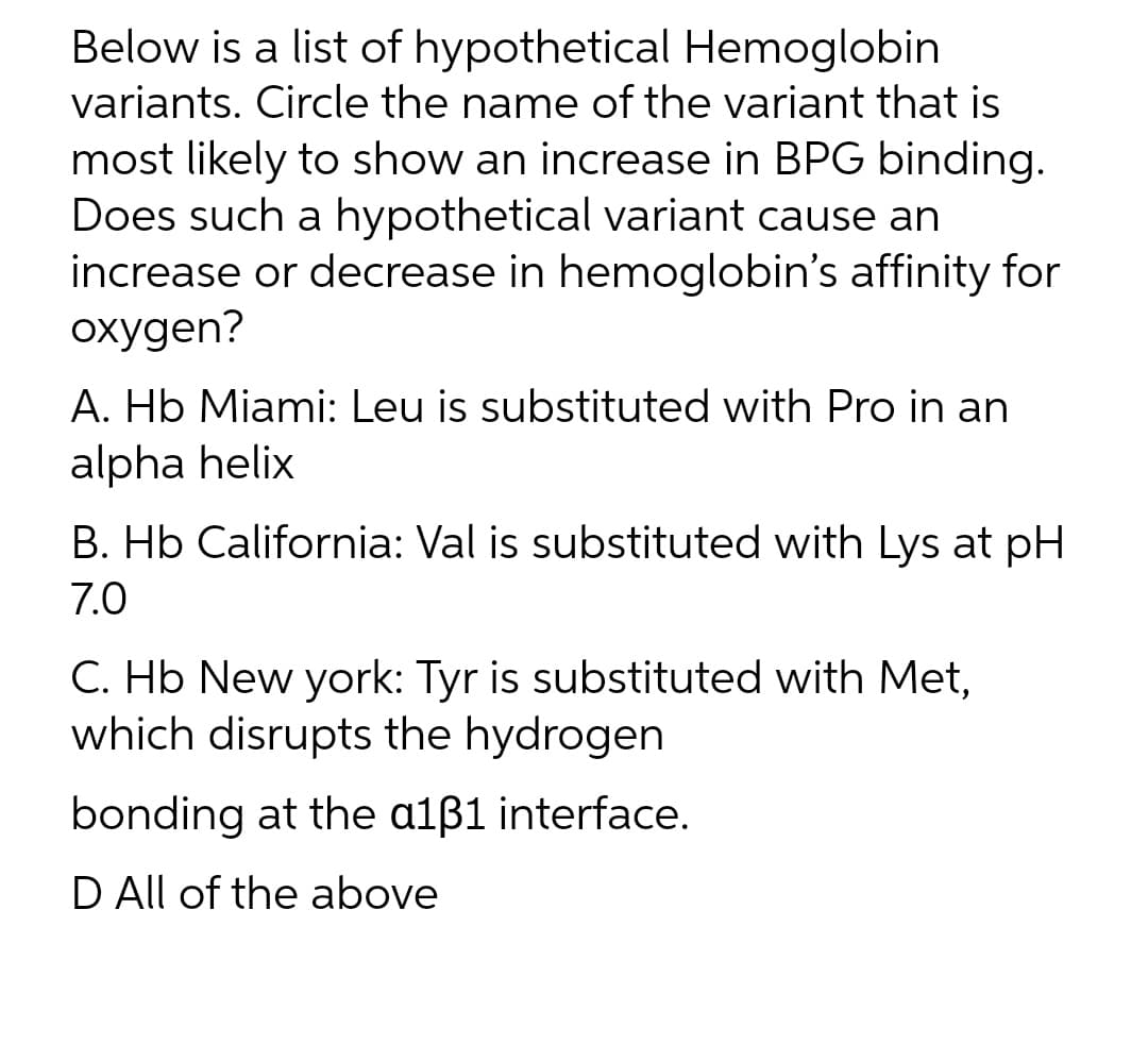 Below is a list of hypothetical Hemoglobin
variants. Circle the name of the variant that is
most likely to show an increase in BPG binding.
Does such a hypothetical variant cause an
increase or decrease in hemoglobin's affinity for
oxygen?
A. Hb Miami: Leu is substituted with Pro in an
alpha helix
B. Hb California: Val is substituted with Lys at pH
7.0
C. Hb New york: Tyr is substituted with Met,
which disrupts the hydrogen
bonding at the a131 interface.
D All of the above