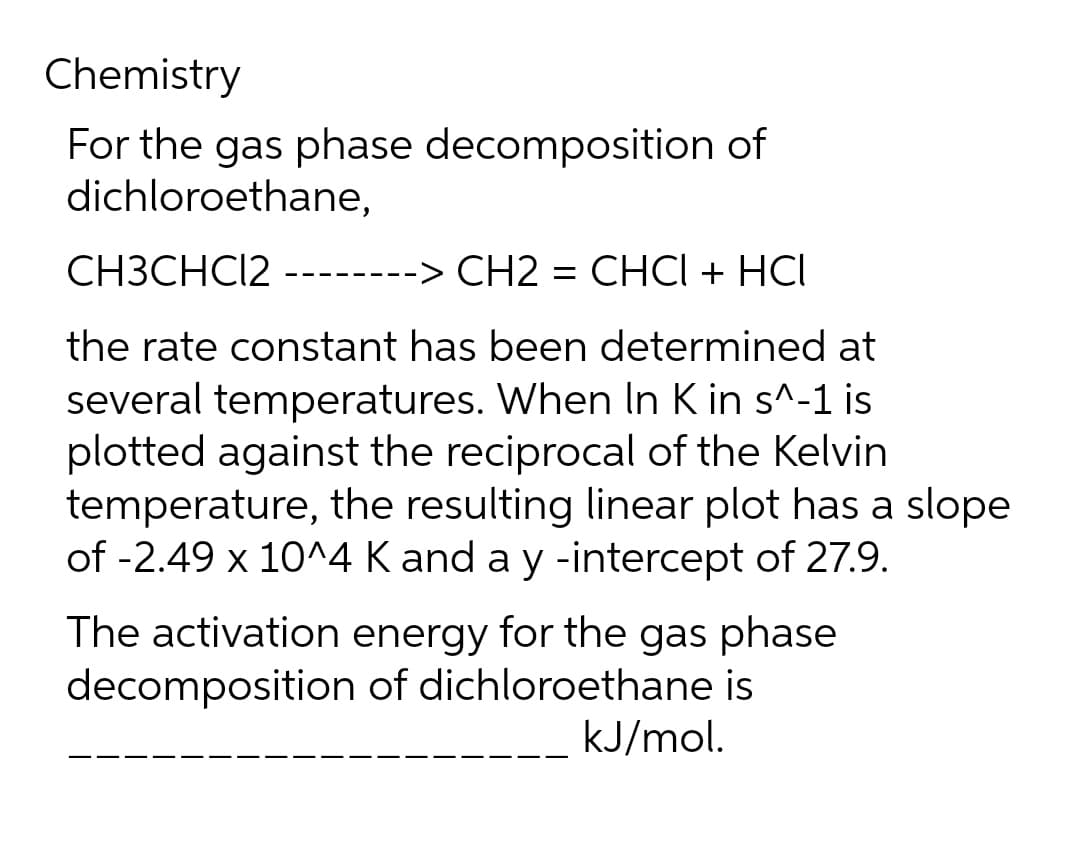 Chemistry
For the gas phase decomposition of
dichloroethane,
CH3CHC12
-> CH2 = CHCI + HCI
the rate constant has been determined at
several temperatures. When In K in s^-1 is
plotted against the reciprocal of the Kelvin
temperature, the resulting linear plot has a slope
of -2.49 x 10^4 K and a y -intercept of 27.9.
The activation energy for the gas phase
decomposition of dichloroethane is
kJ/mol.