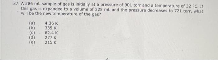 27. A 286 mL sample of gas is initially at a pressure of 901 torr and a temperature of 32 °C. If
this gas is expanded to a volume of 325 mL and the pressure decreases to 721 torr, what
will be the new temperature of the gas?
(a)
(b) 335 K
(c) 62.4 K
(d) 277 K
(e) 215 K
4.36 K
⠀⠀