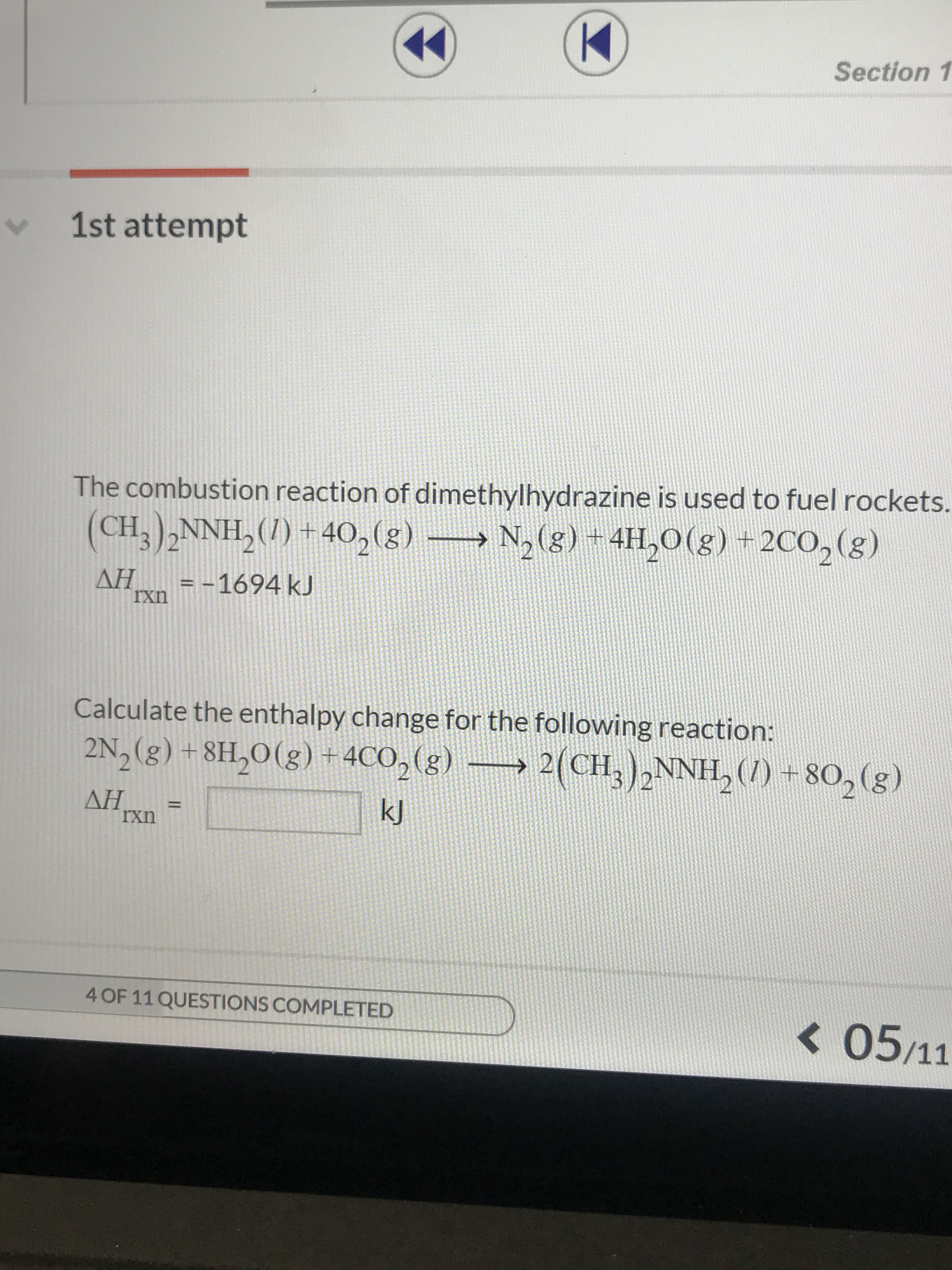 Section 1
1st attempt
The combustion reaction of dimethylhydrazine is used to fuel rockets.
(CH3)2NNH,()+40, (g) N,(g) + 4H,O(g) +2CO2(g)
AH -1694 kJ
rxn
Calculate the enthalpy change for the following reaction:
2N, (g) +8H2O(g) + 4CO2 (g)
2(CH,)2NNH, ()+80, (g)
AH
Ixn
kJ
4 OF 11 QUESTIONS COMPLETED
05/11
