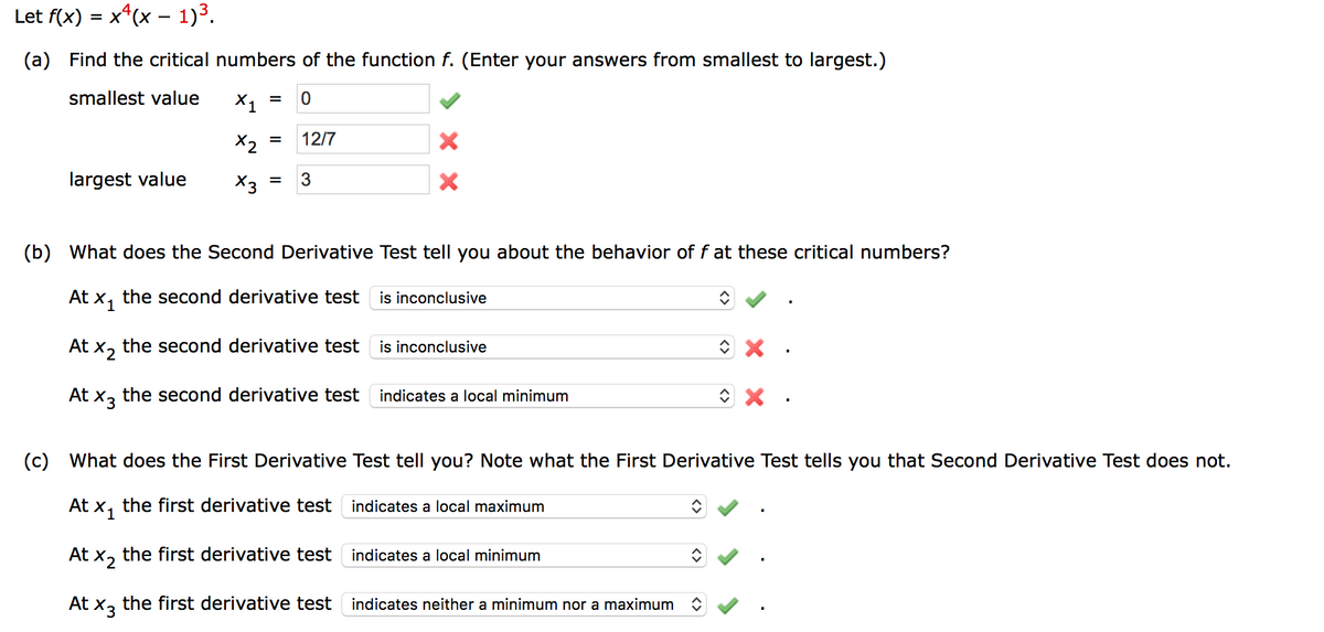 Let f(x) = x*(x – 1)3.
%3D
(a) Find the critical numbers of the function f. (Enter your answers from smallest to largest.)
smallest value
X1
%3D
X2
12/7
%3D
largest value
X3
3
(b) What does the Second Derivative Test tell you about the behavior of f at these critical numbers?
At x, the second derivative test
is inconclusive
At x, the second derivative test
is inconclusive
At x3 the second derivative test
indicates a local minimum
(c) What does the First Derivative Test tell you? Note what the First Derivative Test tells you that Second Derivative Test does not.
At x, the first derivative test indicates a local maximum
At ×2
the first derivative test
indicates a local minimum
At x3 the first derivative test
indicates neither a minimum nor a maximum
