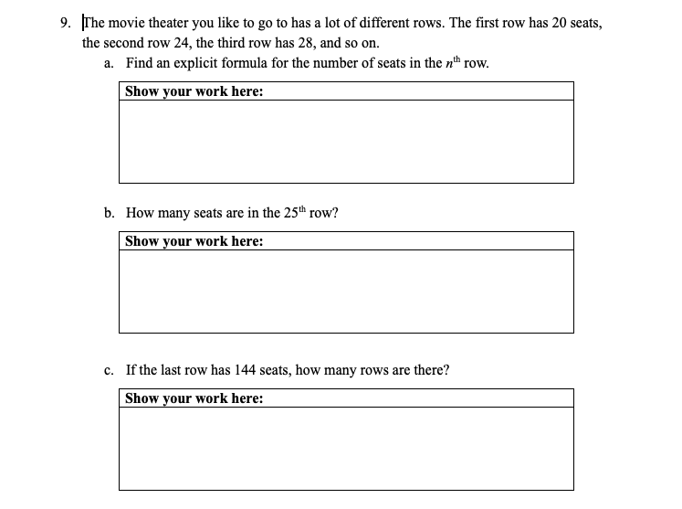 9. The movie theater you like to go to has a lot of different rows. The first row has 20 seats,
the second row 24, the third row has 28, and so on.
a. Find an explicit formula for the number of seats in the nh row.
Show your work here:
b. How many seats are in the 25th row?
Show your work here:
c. If the last row has 144 seats, how many rows are there?
Show your work here:
