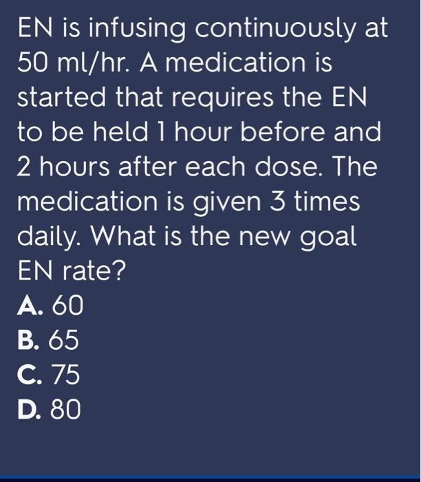 EN is infusing continuously at
50 ml/hr. A medication is
started that requires the EN
to be held 1 hour before and
2 hours after each dose. The
medication is given 3 times
daily. What is the new goal
EN rate?
A. 60
В. 65
С. 75
D. 80
