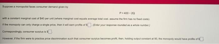 Suppose a monopolist faces consumer demand given by
P400 - 20
with a constant marginal cost of $40 per unit (where marginal cost equals average total cost. assume the firm has no fixed costa).
If the monopoly can only charge a single price, then it will eam profits of S (Enter your response rounded an a whole number)
Correspondingly, consumer surplus is $.
However, if the fierm were to practice price discrimination such that consumer surplus becomes profi, then, holding output constant at 90, the monopoly would have profits of $
