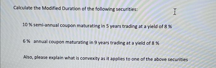 Calculate the Modified Duration of the following securities:
10 % semi-annual coupon maturating in 5 years trading at a yield of 8 %
6 % annual coupon maturating in 9 years trading at a yield of 8 %
Also, please explain what is convexity as it applies to one of the above securities
