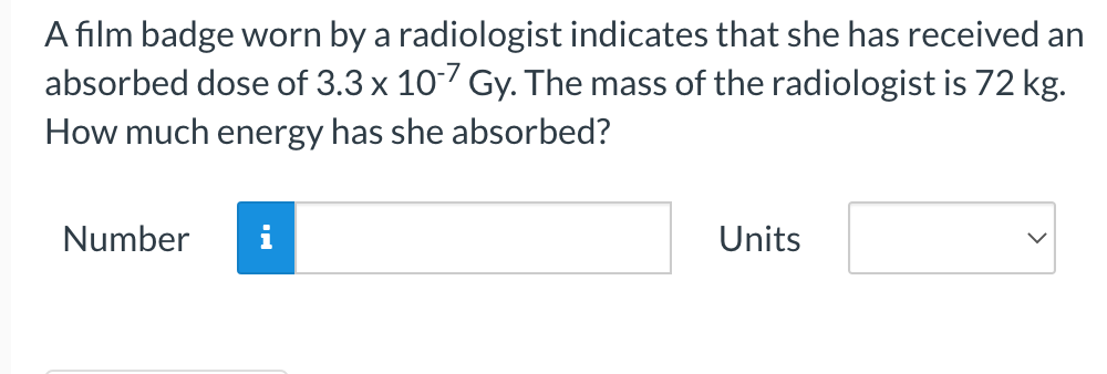 A film badge worn by a radiologist indicates that she has received an
absorbed dose of 3.3 x 10-7 Gy. The mass of the radiologist is 72 kg.
How much energy has she absorbed?
Number
Units