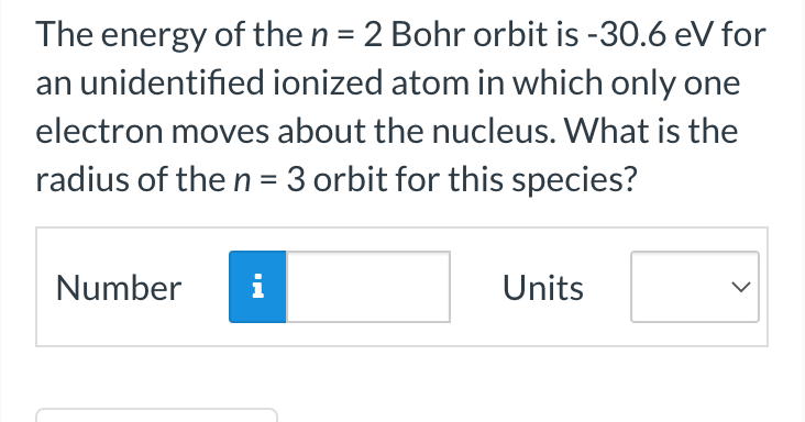 The energy of the n = 2 Bohr orbit is -30.6 eV for
an unidentified ionized atom in which only one
electron moves about the nucleus. What is the
radius of the n = 3 orbit for this species?
Number i
Units
>