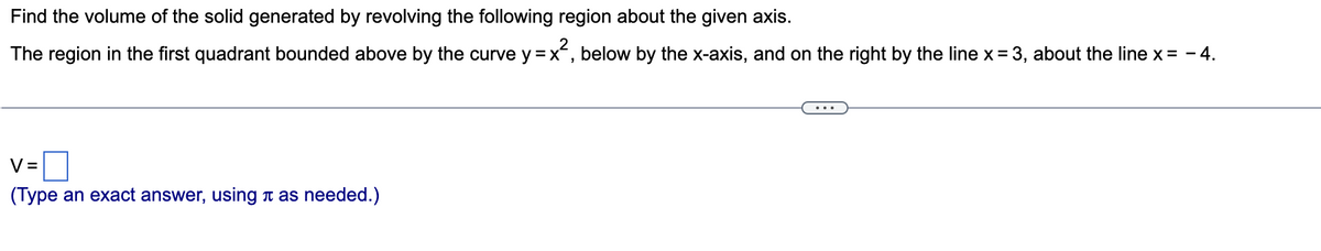 Find the volume of the solid generated by revolving the following region about the given axis.
The region in the first quadrant bounded above by the curve y = x², below by the x-axis, and on the right by the line x = 3, about the line x = - 4.
V=
(Type an exact answer, using as needed.)