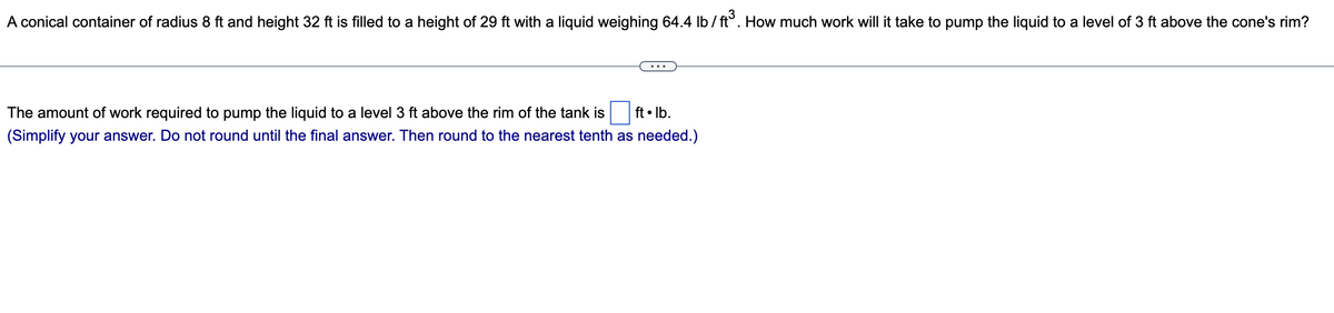 A conical container of radius 8 ft and height 32 ft is filled to a height of 29 ft with a liquid weighing 64.4 lb/ft³. How much work will it take to pump the liquid to a level of 3 ft above the cone's rim?
The amount of work required to pump the liquid to a level 3 ft above the rim of the tank is ft. lb.
(Simplify your answer. Do not round until the final answer. Then round to the nearest tenth as needed.)