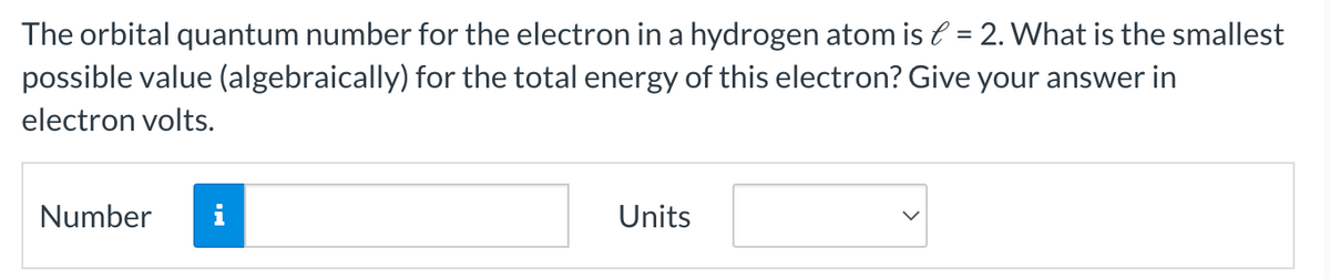 The orbital quantum number for the electron in a hydrogen atom is = 2. What is the smallest
possible value (algebraically) for the total energy of this electron? Give your answer in
electron volts.
Number
MO
Units