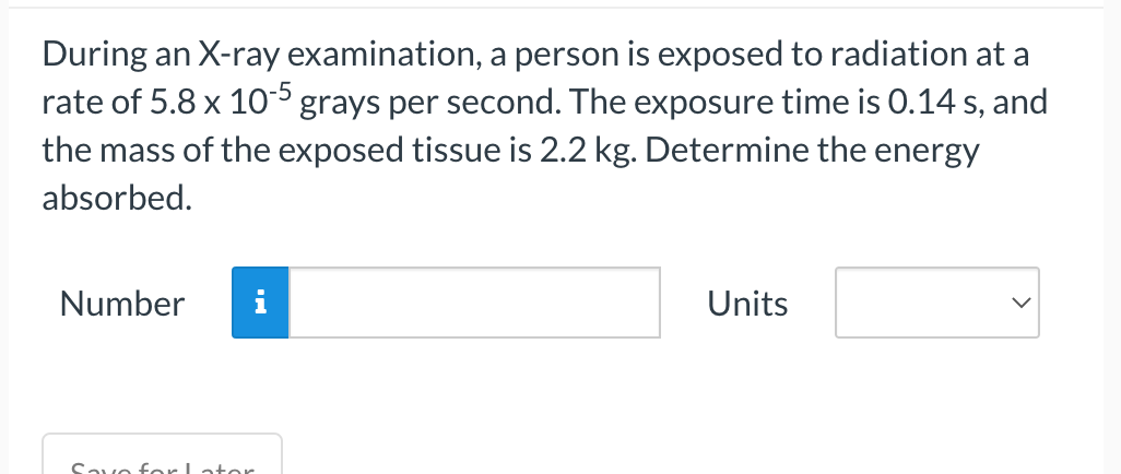 During an X-ray examination, a person is exposed to radiation at a
rate of 5.8 x 10-5 grays per second. The exposure time is 0.14 s, and
the mass of the exposed tissue is 2.2 kg. Determine the energy
absorbed.
Number
Savo for I ator
Units