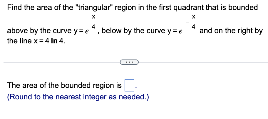 Find the area of the "triangular" region in the first quadrant that is bounded
X
X
4
4
above by the curve y = e below by the curve y = e
the line x = 4 In 4.
The area of the bounded region is
(Round to the nearest integer as needed.)
and on the right by