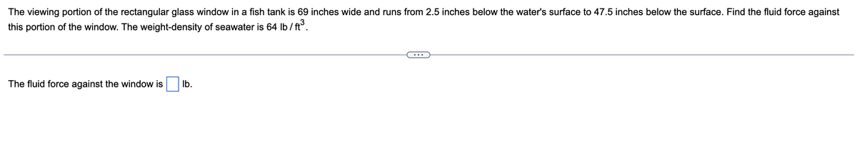 The viewing portion of the rectangular glass window in a fish tank is 69 inches wide and runs from 2.5 inches below the water's surface to 47.5 inches below the surface. Find the fluid force against
this portion of the window. The weight-density of seawater is 64 lb/ft³.
The fluid force against the window is
lb.