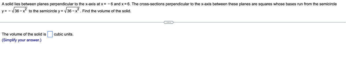 A solid lies between planes perpendicular to the x-axis at x = -6 and x = 6. The cross-sections perpendicular to the x-axis between these planes are squares whose bases run from the semicircle
y = -√√36-x to the semicircle y = √36-x. Find the volume of the solid.
The volume of the solid is cubic units.
(Simplify your answer.)