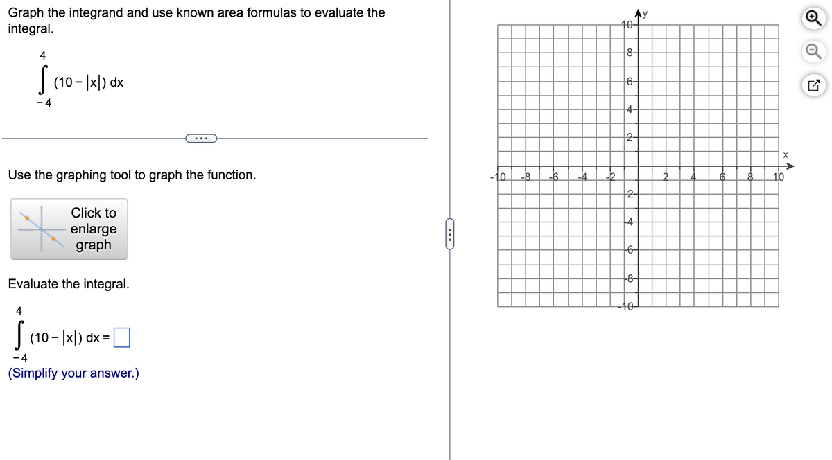 Graph the integrand and use known area formulas to evaluate the
integral.
4
S (10-|x) dx
- 4
Use the graphing tool to graph the function.
Click to
enlarge
graph
Evaluate the integral.
4
S (10-|x) dx =
- 4
(Simplify your answer.)
C
-6
-4
-2
Ay
10-
8-
6-
4-
2-
--2-
+4-
--6-
-8-
10
X
8 10
A
o
N