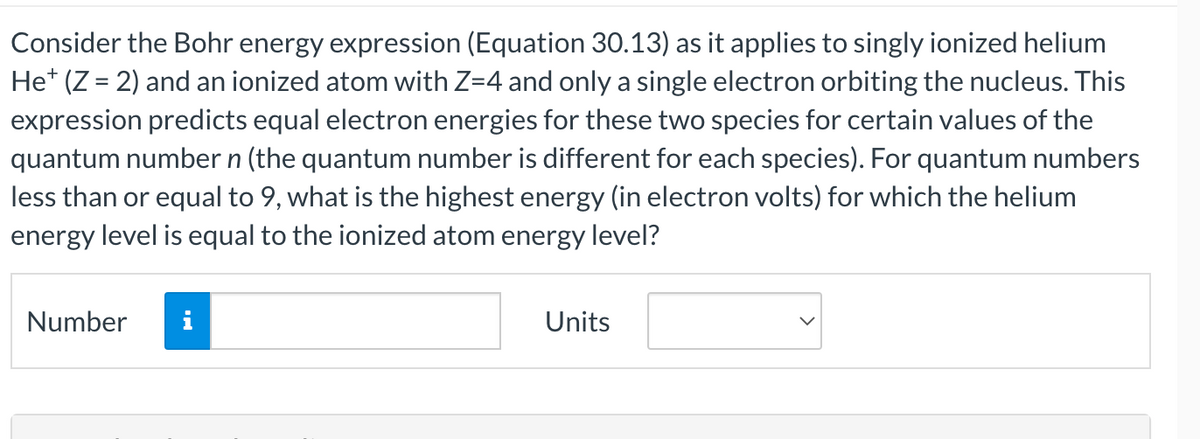 Consider the Bohr energy expression (Equation 30.13) as it applies to singly ionized helium
He* (Z = 2) and an ionized atom with Z=4 and only a single electron orbiting the nucleus. This
expression predicts equal electron energies for these two species for certain values of the
quantum number n (the quantum number is different for each species). For quantum numbers
less than or equal to 9, what is the highest energy (in electron volts) for which the helium
energy level is equal to the ionized atom energy level?
Number
Units