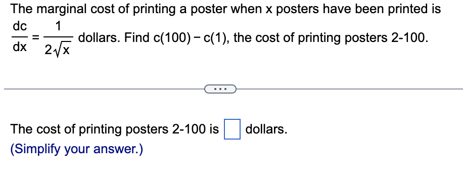 The marginal cost of printing a poster when x posters have been printed is
dollars. Find c(100) - c(1), the cost of printing posters 2-100.
dc
1
dx 2√x
The cost of printing posters 2-100 is
(Simplify your answer.)
dollars.
