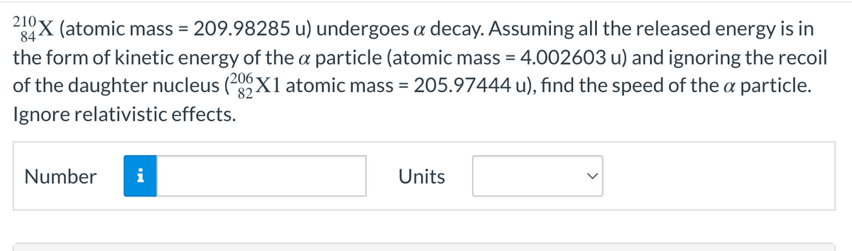 210-
84
X (atomic mass = 209.98285 u) undergoes a decay. Assuming all the released energy is in
the form of kinetic energy of the a particle (atomic mass = 4.002603 u) and ignoring the recoil
of the daughter nucleus (206X1 atomic mass = 205.97444 u), find the speed of the a particle.
82
Ignore relativistic effects.
Number
Units