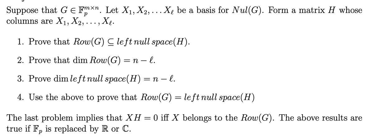 Suppose that G E Fmxn. Let X1, X2, . .. X, be a basis for Nul(G). Form a matrix H whose
columns are X1, X2,... , Xe.
1. Prove that Row(G) C left null space(H).
2. Prove that dim Row(G) = n – l.
-
3. Prove dim left null space(H)=n – l.
4. Use the above to prove that Row(G) = left null space(H)
The last problem implies that XH = 0 iff X belongs to the Row(G). The above results are
true if F, is replaced by R or C.
