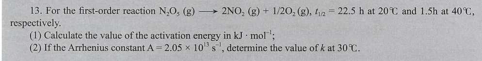 13. For the first-order reaction N,O, (g)
→ 2NO, (g) + 1/20, (g), t12 = 22.5 h at 20 C and 1.5h at 40 C,
respectively.
(1) Calculate the value of the activation energy in kJ mol;
(2) If the Arrhenius constant A= 2.05 x 105 s, determine the value of k at 30 C.
