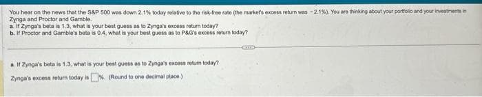 You hear on the news that the S&P 500 was down 2.1% today relative to the risk-free rate (the market's excess return was -2.1%). You are thinking about your portfolio and your investments in
Zynga and Proctor and Gamble.
a. If Zynga's beta is 1.3, what is your best guess as to Zynga's excess return today?
b. If Proctor and Gamble's beta is 0.4, what is your best guess as to P&G's excess return today?
a. If Zynga's beta is 1.3, what is your best guess as to Zynga's excess return today?
Zynga's excess return today is%. (Round to one decimal place.)
COTTE