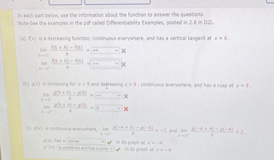 In each part below, use the information about the function to answer the questions.
Note-See the examples in the pdf called Differentiability Examples, posted in 2.6 in D2L.
(a) f(x) is a decreasing function, continuous everywhere, and has a vertical tangent at x = 6.
(6+h)-f(6)
lim
h-0
(6+ h)-f(6)
lim
h-o
(b) g(x) is increasing for x <9 and degreasing x> 9, continuous everywhere, and has a cusp at x 9,
lim 9(9 +h)- g(9)
lim 2(9+h)-9(9) - 0
(c) p(x) is continuous everywhere, lim P-4 + h)-p(-4)- -7. and lim P(-4 + h) - p(-4)
p(x) has a comer
p'(x) is undefined and has a jump
in its graph at x = -4.
in its graph at x= -4
