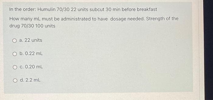 In the order: Humulin 70/30 22 units subcut 30 min before breakfast
How many mL must be administrated to have dosage needed. Strength of the
drug 70/30 100 units
O a. 22 units
O b. 0.22 mL
O c. 0.20 mL
O d. 2.2 ml

