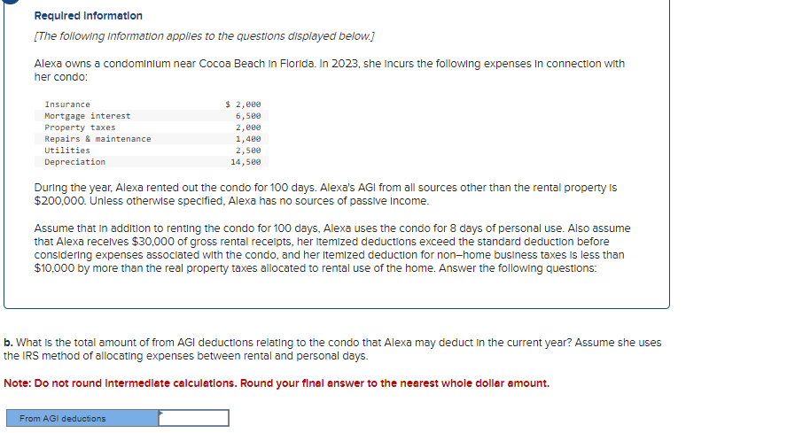Required Information
[The following information applies to the questions displayed below.]
Alexa owns a condominium near Cocoa Beach In Florida. In 2023, she Incurs the following expenses in connection with
her condo:
Insurance
Mortgage interest
Property taxes
Repairs & maintenance
Utilities
Depreciation
$ 2,000
6,500
2,000
1,400
2,500
14,500
During the year, Alexa rented out the condo for 100 days. Alexa's AGI from all sources other than the rental property is
$200,000. Unless otherwise specified, Alexa has no sources of passive income.
Assume that in addition to renting the condo for 100 days, Alexa uses the condo for 8 days of personal use. Also assume
that Alexa receives $30,000 of gross rental receipts, her itemized deductions exceed the standard deduction before
considering expenses associated with the condo, and her Itemized deduction for non-home business taxes is less than
$10,000 by more than the real property taxes allocated to rental use of the home. Answer the following questions:
b. What is the total amount of from AGI deductions relating to the condo that Alexa may deduct in the current year? Assume she uses
the IRS method of allocating expenses between rental and personal days.
Note: Do not round Intermediate calculations. Round your final answer to the nearest whole dollar amount.
From AGI deductions