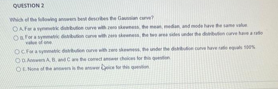 QUESTION 2
Which of the following answers best describes the Gaussian curve?
O A. For a symmetric distribution curve with zero skewness, the mean, median, and mode have the same value,
O B. For a symmetric distribution curve with zero skewness, the two area sides under the distribution curve have a ratio
value of one.
OC For a symmetric distribution curve with zero skewness, the under the distribution curve have ratio equals 100%.
O D. Answers A, B, and C are the correct answer choices for this question.
O E. None of the answers is the answer oice for this question.
