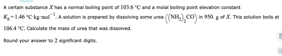 A certain substance X has a normal boiling point of 103.6 °C and a molal boiling point elevation constant
1
(NH,),CO)
CO in 950. g of X. This solution boils at
2
K,=1.46 °C·kg mol . A solution is prepared by dissolving some urea
106.4 °C. Calculate the mass of urea that was dissolved.
Round your answer to 2 significant digits.
U:
