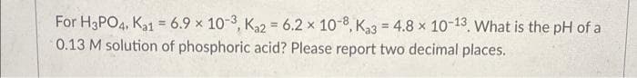 For H3PO4, Ka1 = 6.9 x 10-3, Ka2 = 6.2 x 10-8, Ka3 = 4.8 x 10-13. What is the pH of a
0.13 M solution of phosphoric acid? Please report two decimal places.
%3D
