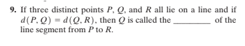9. If three distinct points P, Q, and R all lie on a line and if
d(P, Q) = d(Q, R), then Q is called the
line segment from P to R.
of the
