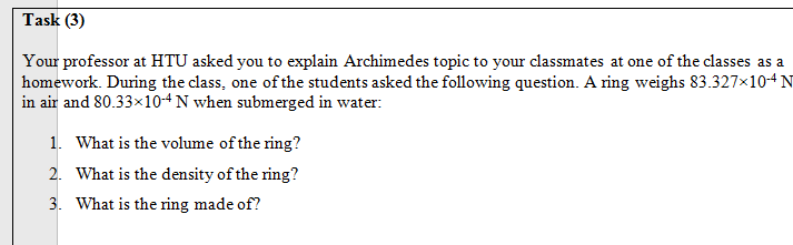 Your professor at HTU asked you to explain Archimedes topic to your classmates at one of the classes as a
homework. During the class, one of the students asked the following question. A ring weighs 83.327×104N
in air and 80.33×10“N when submerged in water:
1. What is the volume of the ring?
2. What is the density of the ring?
3. What is the ring made of?
