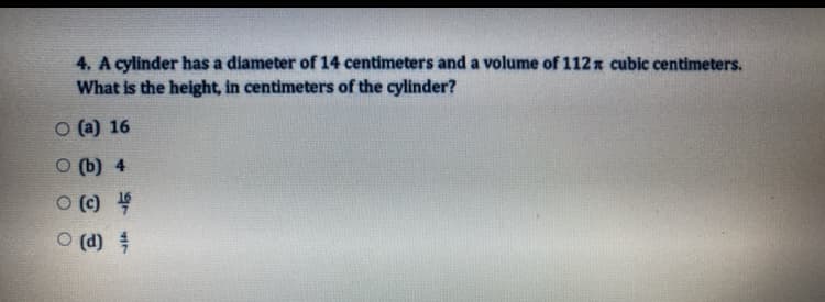4. A cylinder has a diameter of 14 centimeters and a volume of 112x cubic centimeters.
What is the height, in centimeters of the cylinder?
O (a) 16
O (b) 4
O () 4
O (d)
