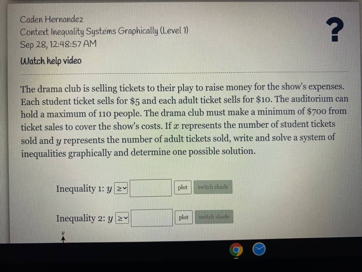 Caden Hernandez
Context Inequality Systems Graphically (Level 1)
Sep 28, 12:48:57 AM
Watch help video
The drama club is selling tickets to their play to raise money for the show's expenses.
Each student ticket sells for $5 and each adult ticket sells for $10. The auditorium can
hold a maximum of 110 people. The drama club must make a minimum of $700 from
ticket sales to cover the show's costs. If x represents the number of student tickets
sold and y represents the number of adult tickets sold, write and solve a system of
inequalities graphically and determine one possible solution.
Inequality 1: y Y
plot
switch shade
Inequality 2: y 2Y
plot
switch shade
