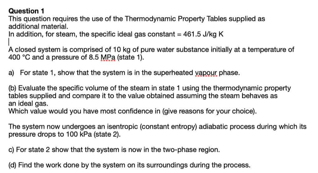 Question 1
This question requires the use of the Thermodynamic Property Tables supplied as
additional material.
In addition, for steam, the specific ideal gas constant = 461.5 J/kg K
A closed system is comprised of 10 kg of pure water substance initially at a temperature of
400 °C and a pressure of 8.5 MPa (state 1).
a) For state 1, show that the system is in the superheated yapour phase.
(b) Evaluate the specific volume of the steam in state 1 using the thermodynamic property
tables supplied and compare it to the value obtained assuming the steam behaves as
an ideal gas.
Which value would you have most confidence in (give reasons for your choice).
The system now undergoes an isentropic (constant entropy) adiabatic process during which its
pressure drops to 100 kPa (state 2).
c) For state 2 show that the system is now in the two-phase region.
(d) Find the work done by the system on its surroundings during the process.
