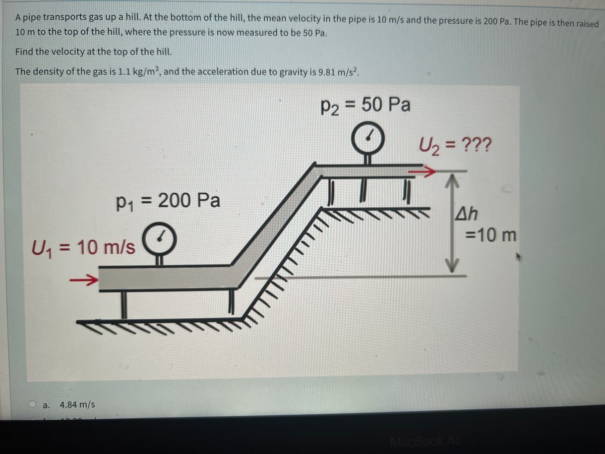 A pipe transports gas up a hill. At the bottom of the hill, the mean velocity in the pipe is 10 m/s and the pressure is 200 Pa. The pipe is then raised
10 m to the top of the hill, where the pressure is now measured to be 50 Pa.
Find the velocity at the top of the hill.
The density of the gas is 1.1 kg/m³, and the acceleration due to gravity is 9.81 m/s?.
P2 = 50 Pa
U, = ???
P1 = 200 Pa
Ah
=10 m
U
= 10 m/s
a.
4.84 m/s
MacBc
