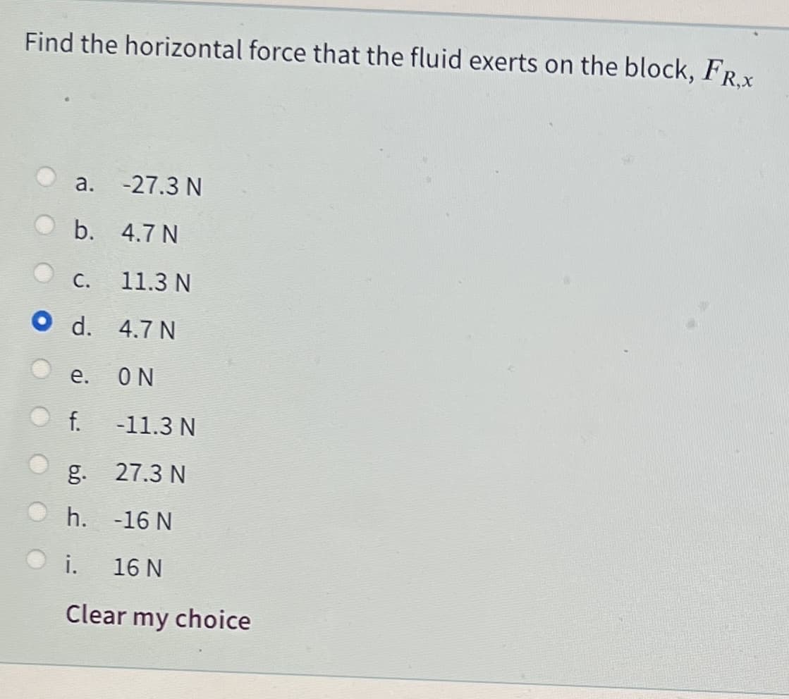 Find the horizontal force that the fluid exerts on the block, FR.x
a.
-27.3 N
b. 4.7 N
С.
11.3 N
4.7 N
е.
ON
f.
-11.3 N
g. 27.3 N
h. -16 N
i.
16 N
Clear my choice
