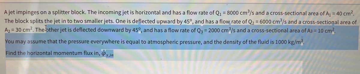 A jet impinges on a splitter block. The incoming jet is horizontal and has a flow rate of Q1 = 8000 cm3/s and a cross-sectional area of A, = 40 cm2.
The block splits the jet in to two smaller jets. One is deflected upward by 45°, and has a flow rate of Q2 = 6000 cm³/s and a cross-sectional area of
A2 = 30 cm?. Thebther jet is deflected downward by 45°, and has a flow rate of Q3 = 2000 cm3/s and a cross-sectional area of A3 = 10 cm2,
You may assume that the pressure everywhere is equal to atmospheric pressure, and the density of the fluid is 1000 kg/m³.
Find the horizontal momentum flux in, x.in
