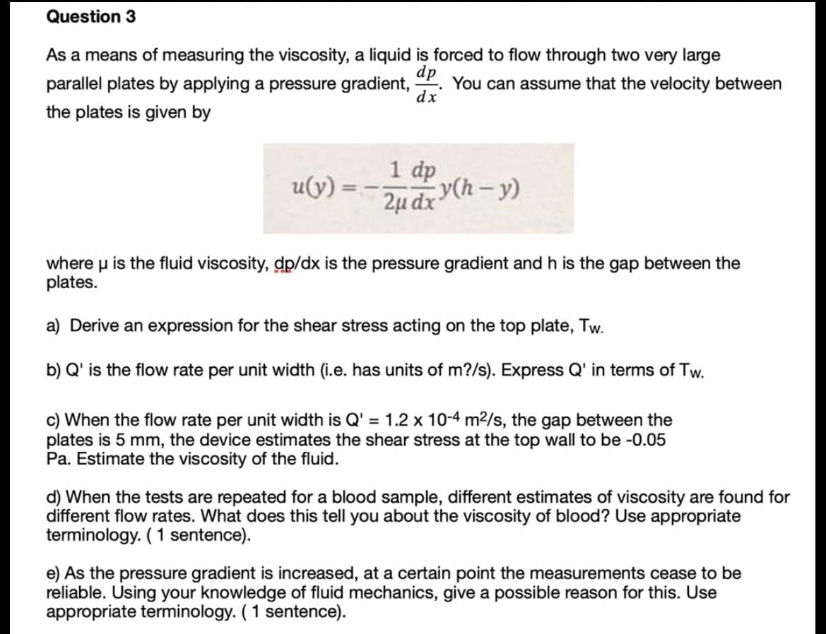 Question 3
As a means of measuring the viscosity, a liquid is forced to flow through two very large
dp
You can assume that the velocity between
dx
parallel plates by applying a pressure gradient,
the plates is given by
1 dp
2µ dx h – y)
u(y)
where u is the fluid viscosity, dp/dx is the pressure gradient and h is the gap between the
plates.
a) Derive an expression for the shear stress acting on the top plate, Tw.
b) Q' is the flow rate per unit width (i.e. has units of m?/s). Express Q' in terms of Tw.
c) When the flow rate per unit width is Q' = 1.2 x 10-4 m²/s, the gap between the
plates is 5 mm, the device estimates the shear stress at the top wall to be -0.05
Pa. Estimate the viscosity of the fluid.
d) When the tests are repeated for a blood sample, different estimates of viscosity are found for
different flow rates. What does this tell you about the viscosity of blood? Use appropriate
terminology. (1 sentence).
e) As the pressure gradient is increased, at a certain point the measurements cease to be
reliable. Using your knowledge of fluid mechanics, give a possible reason for this. Use
appropriate terminology. ( 1 sentence).
