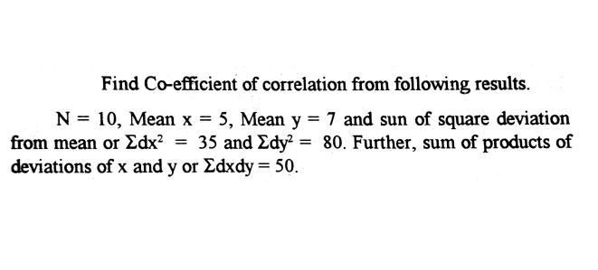 Find Co-efficient of correlation from following results.
N = 10, Mean x = 5, Mean y = 7 and sun of square deviation
from mean or Edx? = 35 and Edy? = 80. Further, sum of products of
deviations of x and y or Edxdy = 50.
%3D

