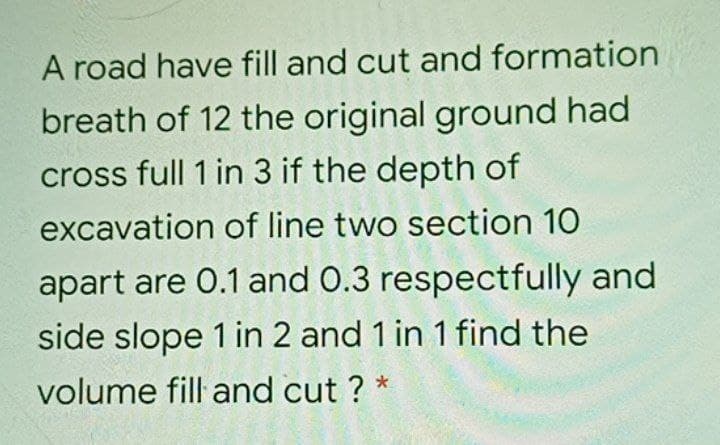 A road have fill and cut and formation
breath of 12 the original ground had
cross full 1 in 3 if the depth of
excavation of line two section 10
apart are 0.1 and 0.3 respectfully and
side slope 1 in 2 and 1 in 1 find the
volume fill and cut ? *
