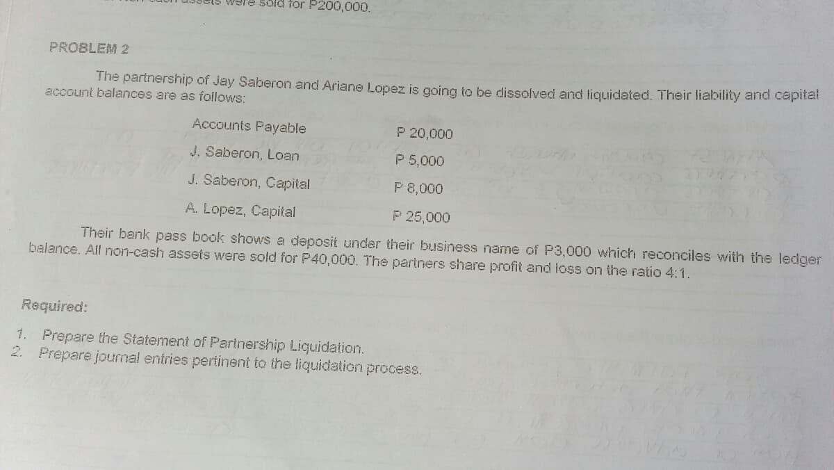 Were sold for P200,000.
PROBLEM 2
The partnership of Jay Saberon and Ariane Lopez is going to be dissolved and liquidated. Their liability and capital
account balances are as follows:
Accounts Payable
P 20,000
J, Saberon, Loan
P 5,000
J. Saberon, Capital
P 8,000
A. Lopez, Capital
P 25,000
Their bank pass book shows a deposit under their business name of P3,000 which reconciles with the ledger
balance. All non-cash assets were sold for P40,000. The partners share profit and loss on the ratio 4:1.
Required:
1. Prepare the Statement of Partnership Liquidation.
2. Prepare jounal entries pertinent to the liquidalion process.
