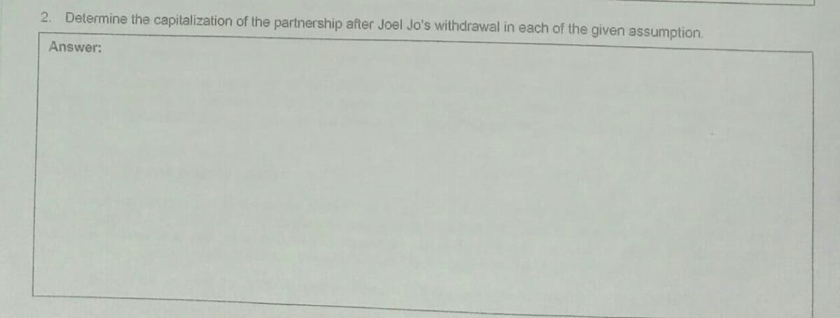 2. Determine the capitalization of the partnership after Joel Jo's withdrawal in each of the given assumption.
Answer:
