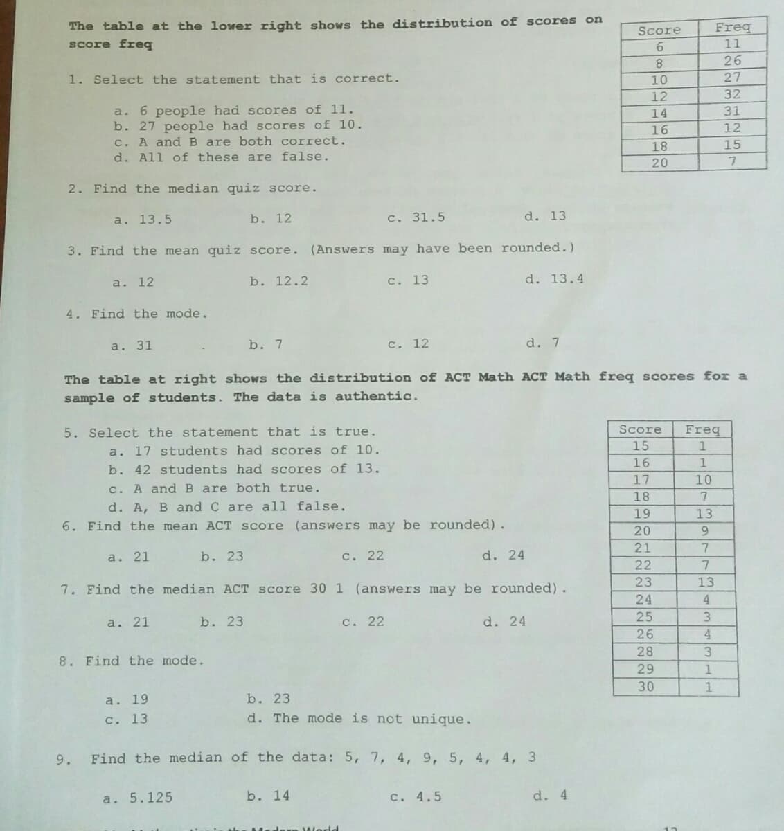 The table at the lower right shows the distribution of scores on
score freq
Freq
11
Score
26
1. Select the statement that is correct.
10
27
12
32
a. 6 people had scores of 11.
b. 27 people had scores of 10.
c. A andB are both correct.
d. All of these are false.
14
31
16
12
18
15
20
2. Find the median quiz score.
a. 13.5
b. 12
c. 31.5
d. 13
3. Find the mean quiz score. (Answers may have been rounded.)
a. 12
b. 12.2
c. 13
d. 13.4
4. Find the mode.
а. 31
b. 7
c. 12
d. 7
The table at right shows the distribution of ACT Math ACT Math freq scores for a
sample of students. The data is authentic.
Score
Freq
5. Select the statement that is true.
a. 17 students had scores of 10.
b. 42 students had scores of 13.
15
1
16
1
17
10
c. A and B are both true.
18
d. A, B and C are all false.
19
13
6. Find the mean ACT score (answers may be rounded).
20
9.
21
a. 21
b. 23
с. 22
d. 24
22
23
13
7. Find the median ACT Score 30 1 (answers may be rounded).
24
4.
25
3.
a. 21
b. 23
с. 22
d. 24
26
28
8. Find the mode.
29
30
1
a. 19
b. 23
c. 13
d. The mode is not unique.
9.
Find the median of the data: 5, 7, 4, 9, 5, 4, 4, 3
a. 5.125
b. 14
c. 4.5
d. 4
World
